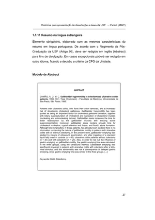 Diretrizes para apresentação de dissertações e teses da USP: ...- Parte I (ABNT) 
_______________________________________________________________________ 
1.1.11 Resumo na língua estrangeira 
Elemento obrigatório, elaborado com as mesmas características do resumo em língua portuguesa. De acordo com o Regimento da Pós- Graduação da USP (Artigo 99), deve ser redigido em inglês (Abstract) para fins de divulgação. Em casos excepcionais poderá ser redigido em outro idioma, ficando a decisão a critério da CPG da Unidade. 
Modelo de Abstract 
ABSTRACT 
DAMIÃO, A. O. M. C. Gallbladder hypomotility in colectomized ulcerative colitis patients. 1995. 99 f. Tese (Doutorado) - Faculdade de Medicina, Universidade de São Paulo, São Paulo, 1995. 
Patients with ulcerative colitis, who have their colon removed, are at increased risk of developing cholesterol gallstones. Gallbladder hypomotility has been quoted as being an important factor for cholesterol gallstone formation, together with biliary supersaturation of cholesterol and nucleation of cholesterol crystals (nucleating and antinucleating factors). Gallbladder stasis increases the time for water reabsorption by the gallbladder mucosa with ensuing solute superconcentration; moreover, gallbladder stasis renders enough time for cholesterol nucleation, crystal retention and fusion, and finally, stone formation. Although bile composition, in these patients, has already been studied, there is no information concerning the nature of gallbladder motility in patients with ulcerative colitis with or without colectomy. In the present work, gallbladder emptying was studied by means of ultrasound examination, and after ingestion of a standard liquid fatty meal in controls (n = 40), ulcerative colitis patients without colectomy (n = 30) and with colectomy (n = 20). Also, in order to rule out the influence of gastric emptying on gallbladder motility, the gastric emptying time was calculated, in the three groups, using the ultrasound method. Gallbladder emptying was significantly impaired in patients with ulcerative colitis with colectomy after a fatty- meal stimulus, and this abnormality was not a consequence of delayed gastric emptying, since gastric emptying time was similar in the three groups. [...] 
Keywords: Coliti. Colectomy. 27 
 