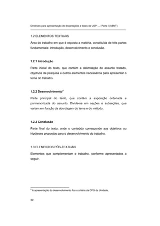 Diretrizes para apresentação de dissertações e teses da USP: ...- Parte I (ABNT) 
_______________________________________________________________________ 
1.2 ELEMENTOS TEXTUAIS 
Área do trabalho em que é exposta a matéria, constituída de três partes fundamentais: introdução, desenvolvimento e conclusão. 
1.2.1 Introdução 
Parte inicial do texto, que contém a delimitação do assunto tratado, objetivos da pesquisa e outros elementos necessários para apresentar o tema do trabalho. 
1.2.2 Desenvolvimento5 
Parte principal do texto, que contém a exposição ordenada e pormenorizada do assunto. Divide-se em seções e subseções, que variam em função da abordagem do tema e do método. 
1.2.3 Conclusão 
Parte final do texto, onde o conteúdo corresponde aos objetivos ou hipóteses propostos para o desenvolvimento do trabalho. 
1.3 ELEMENTOS PÓS-TEXTUAIS 
Elementos que complementam o trabalho, conforme apresentados a seguir. 
5 A apresentação do desenvolvimento fica a critério da CPG da Unidade. 
32 
 