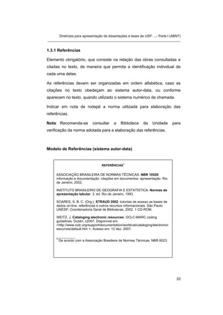 Diretrizes para apresentação de dissertações e teses da USP: ...- Parte I (ABNT) 
_______________________________________________________________________ 
1.3.1 Referências 
Elemento obrigatório, que consiste na relação das obras consultadas e citadas no texto, de maneira que permita a identificação individual de cada uma delas. 
As referências devem ser organizadas em ordem alfabética, caso as citações no texto obedeçam ao sistema autor-data, ou conforme aparecem no texto, quando utilizado o sistema numérico de chamada. 
Indicar em nota de rodapé a norma utilizada para elaboração das referências. 
Nota: Recomenda-se consultar a Biblioteca da Unidade para verificação da norma adotada para a elaboração das referências. 
Modelo de Referências (sistema autor-data) 
REFERÊNCIAS1 
ASSOCIAÇÃO BRASILEIRA DE NORMAS TÉCNICAS. NBR 10520: informação e documentação: citações em documentos: apresentação. Rio de Janeiro, 2002. 
INSTITUTO BRASILEIRO DE GEOGRAFIA E ESTATÍSTICA. Normas de apresentação tabular. 3. ed. Rio de Janeiro, 1993. 
SOARES, S. B. C. (Org.). STRAUD 2002: tutoriais de acesso as bases de dados on-line, referências e outros recursos informacionais. São Paulo: UNESP, Coordenadoria Geral de Bibliotecas, 2002. 1 CD-ROM. 
WEITZ, J. Cataloging electronic resources: OCLC-MARC coding guidelines. Dublin, c2007. Disponível em: <http://www.oclc.org/support/documentation/worldcat/cataloging/electronicresources/default.htm >. Acesso em: 12 dez. 2007. 
__________ 
1 De acordo com a Associação Brasileira de Normas Técnicas. NBR 6023. 
33 
 