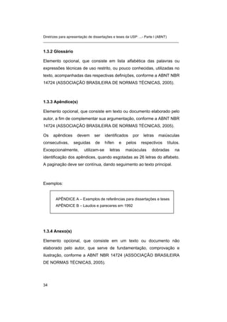 Diretrizes para apresentação de dissertações e teses da USP: ...- Parte I (ABNT) 
_______________________________________________________________________ 
1.3.2 Glossário 
Elemento opcional, que consiste em lista alfabética das palavras ou expressões técnicas de uso restrito, ou pouco conhecidas, utilizadas no texto, acompanhadas das respectivas definições, conforme a ABNT NBR 14724 (ASSOCIAÇÃO BRASILEIRA DE NORMAS TÉCNICAS, 2005). 
1.3.3 Apêndice(s) 
Elemento opcional, que consiste em texto ou documento elaborado pelo autor, a fim de complementar sua argumentação, conforme a ABNT NBR 14724 (ASSOCIAÇÃO BRASILEIRA DE NORMAS TÉCNICAS, 2005). 
Os apêndices devem ser identificados por letras maiúsculas consecutivas, seguidas de hífen e pelos respectivos títulos. Excepcionalmente, utilizam-se letras maiúsculas dobradas na identificação dos apêndices, quando esgotadas as 26 letras do alfabeto. A paginação deve ser contínua, dando seguimento ao texto principal. 
Exemplos: 
APÊNDICE A – Exemplos de referências para dissertações e teses 
APÊNDICE B – Laudos e pareceres em 1992 
1.3.4 Anexo(s) 
Elemento opcional, que consiste em um texto ou documento não elaborado pelo autor, que serve de fundamentação, comprovação e ilustração, conforme a ABNT NBR 14724 (ASSOCIAÇÃO BRASILEIRA DE NORMAS TÉCNICAS, 2005). 
34 
 