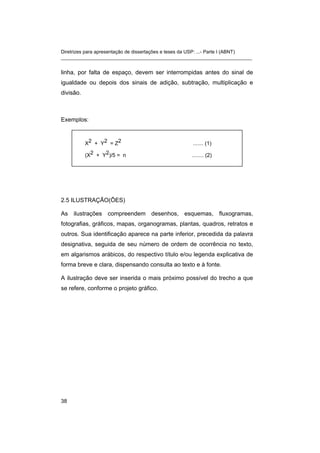 Diretrizes para apresentação de dissertações e teses da USP: ...- Parte I (ABNT) 
_______________________________________________________________________ 
linha, por falta de espaço, devem ser interrompidas antes do sinal de igualdade ou depois dos sinais de adição, subtração, multiplicação e divisão. 
Exemplos: 
X2 + Y2 = Z2 ....... (1) 
(X2 + Y2)/5 = n ........ (2) 
2.5 ILUSTRAÇÃO(ÕES) 
As ilustrações compreendem desenhos, esquemas, fluxogramas, fotografias, gráficos, mapas, organogramas, plantas, quadros, retratos e outros. Sua identificação aparece na parte inferior, precedida da palavra designativa, seguida de seu número de ordem de ocorrência no texto, em algarismos arábicos, do respectivo título e/ou legenda explicativa de forma breve e clara, dispensando consulta ao texto e à fonte. 
A ilustração deve ser inserida o mais próximo possível do trecho a que se refere, conforme o projeto gráfico. 
38 
 