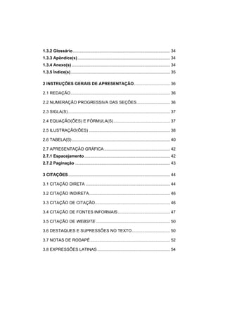 1.3.2 Glossário....................................................................................34 
1.3.3 Apêndice(s)................................................................................34 
1.3.4 Anexo(s).....................................................................................34 
1.3.5 Índice(s)......................................................................................35 
2 INSTRUÇÕES GERAIS DE APRESENTAÇÃO...............................36 
2.1 REDAÇÃO......................................................................................36 
2.2 NUMERAÇÃO PROGRESSIVA DAS SEÇÕES.............................36 
2.3 SIGLA(S)........................................................................................37 
2.4 EQUAÇÃO(ÕES) E FÓRMULA(S).................................................37 
2.5 ILUSTRAÇÃO(ÕES)......................................................................38 
2.6 TABELA(S).....................................................................................40 
2.7 APRESENTAÇÃO GRÁFICA.........................................................42 
2.7.1 Espacejamento..........................................................................42 
2.7.2 Paginação..................................................................................43 
3 CITAÇÕES........................................................................................44 
3.1 CITAÇÃO DIRETA.........................................................................44 
3.2 CITAÇÃO INDIRETA......................................................................46 
3.3 CITAÇÃO DE CITAÇÃO.................................................................46 
3.4 CITAÇÃO DE FONTES INFORMAIS.............................................47 
3.5 CITAÇÃO DE WEBSITE................................................................50 
3.6 DESTAQUES E SUPRESSÕES NO TEXTO.................................50 
3.7 NOTAS DE RODAPÉ.....................................................................52 
3.8 EXPRESSÕES LATINAS...............................................................54  