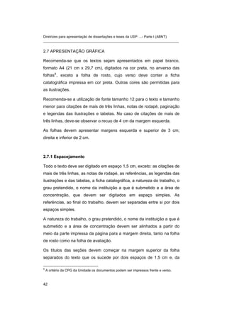 Diretrizes para apresentação de dissertações e teses da USP: ...- Parte I (ABNT) 
_______________________________________________________________________ 
2.7 APRESENTAÇÃO GRÁFICA 
Recomenda-se que os textos sejam apresentados em papel branco, formato A4 (21 cm x 29,7 cm), digitados na cor preta, no anverso das folhas6, exceto a folha de rosto, cujo verso deve conter a ficha catalográfica impressa em cor preta. Outras cores são permitidas para as ilustrações. 
Recomenda-se a utilização de fonte tamanho 12 para o texto e tamanho menor para citações de mais de três linhas, notas de rodapé, paginação e legendas das ilustrações e tabelas. No caso de citações de mais de três linhas, deve-se observar o recuo de 4 cm da margem esquerda. 
As folhas devem apresentar margens esquerda e superior de 3 cm; direita e inferior de 2 cm. 
2.7.1 Espacejamento 
Todo o texto deve ser digitado em espaço 1,5 cm, exceto: as citações de mais de três linhas, as notas de rodapé, as referências, as legendas das ilustrações e das tabelas, a ficha catalográfica, a natureza do trabalho, o grau pretendido, o nome da instituição a que é submetido e a área de concentração, que devem ser digitados em espaço simples. As referências, ao final do trabalho, devem ser separadas entre si por dois espaços simples. 
A natureza do trabalho, o grau pretendido, o nome da instituição a que é submetido e a área de concentração devem ser alinhados a partir do meio da parte impressa da página para a margem direita, tanto na folha de rosto como na folha de avaliação. 
Os títulos das seções devem começar na margem superior da folha separados do texto que os sucede por dois espaços de 1,5 cm e, da 
6 A critério da CPG da Unidade os documentos podem ser impressos frente e verso. 
42 
 