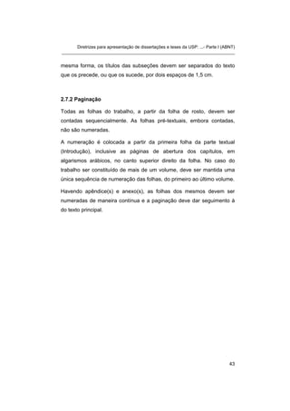 Diretrizes para apresentação de dissertações e teses da USP: ...- Parte I (ABNT) 
_______________________________________________________________________ 
mesma forma, os títulos das subseções devem ser separados do texto que os precede, ou que os sucede, por dois espaços de 1,5 cm. 
2.7.2 Paginação 
Todas as folhas do trabalho, a partir da folha de rosto, devem ser contadas sequencialmente. As folhas pré-textuais, embora contadas, não são numeradas. 
A numeração é colocada a partir da primeira folha da parte textual (Introdução), inclusive as páginas de abertura dos capítulos, em algarismos arábicos, no canto superior direito da folha. No caso do trabalho ser constituído de mais de um volume, deve ser mantida uma única sequência de numeração das folhas, do primeiro ao último volume. 
Havendo apêndice(s) e anexo(s), as folhas dos mesmos devem ser numeradas de maneira contínua e a paginação deve dar seguimento à do texto principal. 
43 
 