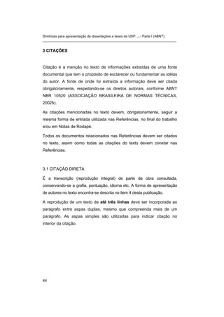Diretrizes para apresentação de dissertações e teses da USP: ...- Parte I (ABNT) 
_______________________________________________________________________ 
3 CITAÇÕES 
Citação é a menção no texto de informações extraídas de uma fonte documental que tem o propósito de esclarecer ou fundamentar as idéias do autor. A fonte de onde foi extraída a informação deve ser citada obrigatoriamente, respeitando-se os direitos autorais, conforme ABNT NBR 10520 (ASSOCIAÇÃO BRASILEIRA DE NORMAS TÉCNICAS, 2002b). 
As citações mencionadas no texto devem, obrigatoriamente, seguir a mesma forma de entrada utilizada nas Referências, no final do trabalho e/ou em Notas de Rodapé. 
Todos os documentos relacionados nas Referências devem ser citados no texto, assim como todas as citações do texto devem constar nas Referências. 
3.1 CITAÇÃO DIRETA 
É a transcrição (reprodução integral) de parte da obra consultada, conservando-se a grafia, pontuação, idioma etc. A forma de apresentação de autores no texto encontra-se descrita no item 4 desta publicação. 
A reprodução de um texto de até três linhas deve ser incorporada ao parágrafo entre aspas duplas, mesmo que compreenda mais de um parágrafo. As aspas simples são utilizadas para indicar citação no interior da citação. 
44 
 