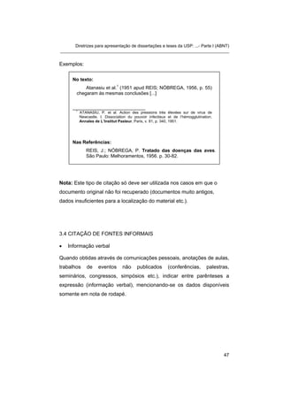 Diretrizes para apresentação de dissertações e teses da USP: ...- Parte I (ABNT) 
_______________________________________________________________________ 
Exemplos: 
No texto: 
Atanasiu et al.1 (1951 apud REIS; NÓBREGA, 1956, p. 55) chegaram às mesmas conclusões [...] 
_________________________ 
1 ATANASIU, P. et al. Action des pressions très élevées sur de virus de Newcastle. I. Dissociation du pouvoir infectieux et de l’hémogglutination. Annales de L’Institut Pasteur, Paris, v. 81, p. 340, 1951. 
Nas Referências: 
REIS, J.; NÓBREGA, P. Tratado das doenças das aves. São Paulo: Melhoramentos, 1956. p. 30-82. 
Nota: Este tipo de citação só deve ser utilizada nos casos em que o documento original não foi recuperado (documentos muito antigos, dados insuficientes para a localização do material etc.). 
3.4 CITAÇÃO DE FONTES INFORMAIS 
• 
Informação verbal 
Quando obtidas através de comunicações pessoais, anotações de aulas, trabalhos de eventos não publicados (conferências, palestras, seminários, congressos, simpósios etc.), indicar entre parênteses a expressão (informação verbal), mencionando-se os dados disponíveis somente em nota de rodapé. 
47 
 