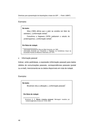Diretrizes para apresentação de dissertações e teses da USP: ...- Parte I (ABNT) 
_______________________________________________________________________ 
Exemplos: 
No texto: 
Silva (1983) afirma que o calor se constitui em fator de estresse [...] (informação verbal) 1. 
Fukushima e Hagiwara (1979) realizaram o estudo do proteinograma [...] (informação verbal) 2. 
Em Nota de rodapé: 
_______________ 
1 Informação fornecida por Silva em Belo Horizonte, em 1983. 
2 Informação fornecida por Fukushima e Hagiwara na Conferência Anual da Sociedade Paulista de Medicina Veterinária, em 1979. 
• 
Informação pessoal 
Indicar, entre parênteses, a expressão (informação pessoal) para dados obtidos de comunicações pessoais, correspondências pessoais (postal ou e-mail), mencionando-se os dados disponíveis em nota de rodapé. 
Exemplos: 
No texto: 
Bruckman citou a utilização [...] (informação pessoal)1. 
Em Nota de rodapé: 
_______________ 
1 Bruckman A. S. Moose crossing proposal. Mensagem recebida por mediamoo@media.mit.edu em 10 fev. 2002. 
48 
 
