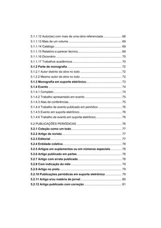5.1.1.12 Autor(es) com mais de uma obra referenciada......................68 
5.1.1.13 Mais de um volume................................................................69 
5.1.1.14 Catálogo.................................................................................69 
5.1.1.15 Relatório e parecer técnico.....................................................69 
5.1.1.16 Dicionário...............................................................................70 
5.1.1.17 Trabalhos acadêmicos...........................................................70 
5.1.2 Parte de monografia..................................................................72 
5.1.2.1 Autor distinto da obra no todo..................................................72 
5.1.2.2 Mesmo autor da obra no todo..................................................72 
5.1.3 Monografia em suporte eletrônico...........................................73 
5.1.4 Evento........................................................................................74 
5.1.4.1 Completo..................................................................................74 
5.1.4.2 Trabalho apresentado em evento............................................75 
5.1.4.3 Atas de conferências................................................................75 
5.1.4.4 Trabalho de evento publicado em periódico............................76 
5.1.4.5 Evento em suporte eletrônico...................................................76 
5.1.4.6 Trabalho de evento em suporte eletrônico...............................76 
5.2 PUBLICAÇÕES PERIÓDICAS.......................................................76 
5.2.1 Coleção como um todo.............................................................77 
5.2.2 Artigo de revista........................................................................77 
5.2.3 Editorial......................................................................................77 
5.2.4 Entidade coletiva.......................................................................78 
5.2.5 Artigos em suplementos ou em números especiais..............78 
5.2.6 Artigo publicado em partes......................................................78 
5.2.7 Artigo com errata publicada.....................................................78 
5.2.8 Com indicação do mês.............................................................79 
5.2.9 Artigo no prelo...........................................................................79 
5.2.10 Publicações periódicas em suporte eletrônico....................79 
5.2.11 Artigo e/ou matéria de jornal..................................................80 
5.2.12 Artigo publicado com correção.............................................81  