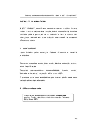 Diretrizes para apresentação de dissertações e teses da USP: ...- Parte I (ABNT) 
_______________________________________________________________________ 
5 MODELOS DE REFERÊNCIAS 
A ABNT NBR 6023 especifica os elementos a serem incluídos, fixa sua ordem, orienta a preparação e compilação das referências de materiais utilizados para a produção de documentos e para a inclusão em bibliografias, resumos etc. (ASSOCIAÇÃO BRASILEIRA DE NORMAS TÉCNICAS, 2002b). 
5.1 MONOGRAFIAS 
Livros, folhetos, guias, catálogos, fôlderes, dicionários e trabalhos acadêmicos. 
Elementos essenciais: autoria, título, edição, local de publicação, editora e ano de publicação. 
Elementos complementares: responsabilidade (tradutor, revisor, ilustrador, entre outros), paginação, série, notas e ISBN. 
O prenome pode estar abreviado ou por extenso, porém deve estar padronizado em toda a listagem. 
5.1.1 Monografia no todo 
SOBRENOME, Prenome(s) do(s) autor(es). Título da obra: subtítulo. Edição. Local: Editora, data de publicação. Paginação. Série. Notas. ISBN. 
63 
 