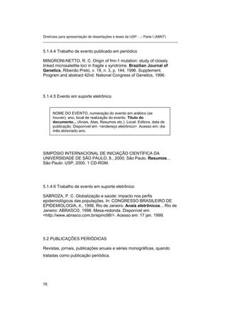 Diretrizes para apresentação de dissertações e teses da USP: ...- Parte I (ABNT) 
_______________________________________________________________________ 
5.1.4.4 Trabalho de evento publicado em periódico 
MINGRONI-NETTO, R. C. Origin of fmr-1 mutation: study of closely linked microsatellite loci in fragile x syndrome. Brazilian Journal of Genetics, Ribeirão Preto, v. 19, n. 3, p. 144, 1996. Supplement. Program and abstract 42nd. National Congress of Genetics, 1996. 
5.1.4.5 Evento em suporte eletrônico 
NOME DO EVENTO, numeração do evento em arábico (se houver), ano, local de realização do evento. Título do documento... (Anais, Atas, Resumos etc.). Local: Editora, data de publicação. Disponível em: <endereço eletrônico>. Acesso em: dia mês abreviado ano. 
SIMPÓSIO INTERNACIONAL DE INICIAÇÃO CIENTÍFICA DA UNIVERSIDADE DE SÃO PAULO, 8., 2000, São Paulo. Resumos... São Paulo: USP, 2000. 1 CD-ROM. 
5.1.4.6 Trabalho de evento em suporte eletrônico 
SABROZA, P. C. Globalização e saúde: impacto nos perfis epidemiológicos das populações. In: CONGRESSO BRASILEIRO DE EPIDEMIOLOGIA, 4., 1998, Rio de Janeiro. Anais eletrônicos... Rio de Janeiro: ABRASCO, 1998. Mesa-redonda. Disponível em: <http://www.abrasco.com.br/epino98/>. Acesso em: 17 jan. 1999. 
5.2 PUBLICAÇÕES PERIÓDICAS 
Revistas, jornais, publicações anuais e séries monográficas, quando tratadas como publicação periódica. 
76 
 