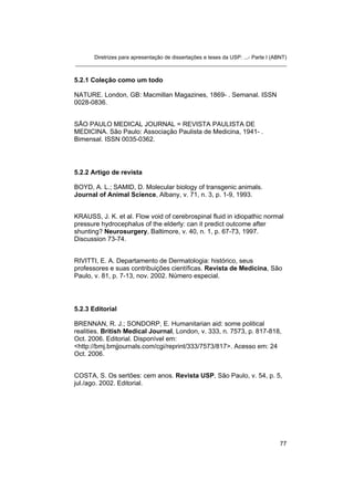 Diretrizes para apresentação de dissertações e teses da USP: ...- Parte I (ABNT) 
_______________________________________________________________________ 
5.2.1 Coleção como um todo 
NATURE. London, GB: Macmillan Magazines, 1869- . Semanal. ISSN 0028-0836. 
SÃO PAULO MEDICAL JOURNAL = REVISTA PAULISTA DE MEDICINA. São Paulo: Associação Paulista de Medicina, 1941- . Bimensal. ISSN 0035-0362. 
5.2.2 Artigo de revista 
BOYD, A. L.; SAMID, D. Molecular biology of transgenic animals. Journal of Animal Science, Albany, v. 71, n. 3, p. 1-9, 1993. 
KRAUSS, J. K. et al. Flow void of cerebrospinal fluid in idiopathic normal pressure hydrocephalus of the elderly: can it predict outcome after shunting? Neurosurgery, Baltimore, v. 40, n. 1, p. 67-73, 1997. Discussion 73-74. 
RIVITTI, E. A. Departamento de Dermatologia: histórico, seus professores e suas contribuições científicas. Revista de Medicina, São Paulo, v. 81, p. 7-13, nov. 2002. Número especial. 
5.2.3 Editorial 
BRENNAN, R. J.; SONDORP, E. Humanitarian aid: some political realities. British Medical Journal, London, v. 333, n. 7573, p. 817-818, Oct. 2006. Editorial. Disponível em: <http://bmj.bmjjournals.com/cgi/reprint/333/7573/817>. Acesso em: 24 Oct. 2006. 
COSTA, S. Os sertões: cem anos. Revista USP, São Paulo, v. 54, p. 5, jul./ago. 2002. Editorial. 77 
 
