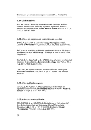 Diretrizes para apresentação de dissertações e teses da USP: ...- Parte I (ABNT) 
_______________________________________________________________________ 
5.2.4 Entidade coletiva 
COCHRANE INJURIES GROUP ALBUMIN REVIEWERS. Human albumin administration in critically ill patients: systematic review of randomized controlled trials. British Medical Journal, London, v. 317, n. 7153, p. 235-240, 1998. 
5.2.5 Artigos em suplementos ou em números especiais 
BOYD, A. L.; SAMID, D. Molecular biology of transgenic animals. Journal of Animal Science, Albany, v. 71, p. 1-9, 1993. Supplement 3. 
HOOD, D. W. The utility of complete genome sequences in the study of pathogenic bacteria. Parasitology, Cambridge, v. 118, p. S3-S9, 1999. Supplement. 
PAYNE, D. K.; SULLIVAN, M. D.; MASSIE, M. J. Women´s psychological reactions to breast cancer. Seminars in Oncology, New York, v. 23, n. 1, p. 89-97, 1996. Supplement 2. 
TOLLIVET, M. Agricultura e meio ambiente: reflexões sociológicas. Estudos Econômicos, São Paulo, v. 24, p. 138-198, 1994. Número especial. 
5.2.6 Artigo publicado em partes 
ABEND, S. M.; KULISH, N. The psychoanalytic method from an epistemological viewpoint. International Journal of Psycho-Analysis, London, v. 83, pt. 2, p. 491-495, 2002. 
5.2.7 Artigo com errata publicada 
MALINOWSKI, J. M.; BOLESTA, S. Rosiglitazone in the treatment of type 2 diabetes mellitus: a critical review. Clinical Therapetucis, Princeton, v. 22, n. 10, p. 1151-1168, 2000. Errata em: Clinical Therapeutics, Princeton, v. 23, n. 2, p. 309, 2001. 
78 
 