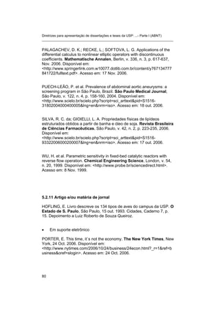 Diretrizes para apresentação de dissertações e teses da USP: ...- Parte I (ABNT) 
_______________________________________________________________________ 
PALAGACHEV, D. K.; RECKE, L.; SOFTOVA, L. G. Applications of the differential calculus to nonlinear elliptic operators with discontinuous coefficients. Mathematische Annalen, Berlin, v. 336, n. 3, p. 617-637, Nov. 2006. Disponível em: <http://www.springerlink.com.w10077.dotlib.com.br/content/y767134777841722/fulltext.pdf>. Acesso em: 17 Nov. 2006. 
PUECH-LEÃO, P. et al. Prevalence of abdominal aortic aneurysms: a screening program in São Paulo, Brazil. São Paulo Medical Journal, São Paulo, v. 122, n. 4, p. 158-160, 2004. Disponível em: <http://www.scielo.br/scielo.php?script=sci_arttext&pid=S1516- 31802004000400005&lng=en&nrm=iso>. Acesso em: 18 out. 2006. 
SILVA, R. C. da; GIOIELLI, L. A. Propriedades físicas de lipídeos estruturados obtidos a partir de banha e óleo de soja. Revista Brasileira de Ciências Farmacêuticas, São Paulo, v. 42, n. 2, p. 223-235, 2006. Disponível em: <http://www.scielo.br/scielo.php?script=sci_arttext&pid=S1516- 93322006000200007&lng=en&nrm=iso>. Acesso em: 17 out. 2006. 
WU, H. et al. Parametric sensitivity in fixed-bed catalytic reactors with reverse flow operation. Chemical Engineering Science, London, v. 54, n. 20, 1999. Disponível em: <http://www.probe.br/sciencedirect.html>. Acesso em: 8 Nov. 1999. 
5.2.11 Artigo e/ou matéria de jornal 
HOFLING, E. Livro descreve os 134 tipos de aves do campus da USP. O Estado de S. Paulo, São Paulo, 15 out. 1993. Cidades, Caderno 7, p. 15. Depoimento a Luiz Roberto de Souza Queiroz. 
• 
Em suporte eletrônico 
PORTER, E. This time, it´s not the economy. The New York Times, New York, 24 Oct. 2006. Disponível em: <http://www.nytimes.com/2006/10/24/business/24econ.html?_r=1&ref=business&oref=slogin>. Acesso em: 24 Oct. 2006. 
80 
 