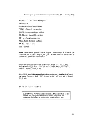Diretrizes para apresentação de dissertações e teses da USP: ...- Parte I (ABNT) 
_______________________________________________________________________ 
1999071318.GIF - Título do arquivo 
Itajaí - Local 
UNIVALI - Instituição geradora 
557 Kb - Tamanho do arquivo 
GOES - Denominação do satélite 
08 - Número do satélite na série 
SE - Localização geográfica 
13 jul. 1999 - Data da captação 
17:45Z - Horário zulu 
IR04 - Banda 
Nota: Referenciar globos como mapas, substituindo o número de unidades físicas pela designação “globo” e indicando, na dimensão, o diâmetro do globo em centímetros. 
INSTITUTO GEOGRÁFICO E CARTOGRÁFICO (São Paulo, SP). Projeto Lins Tupã: foto aérea. São Paulo, 1986. 1 fotografia aérea. Escala 1:35.000. Fx 28, n. 15. 
MARTIN, L. et al. Mapa geológico do quaternário costeiro do Estado da Bahia. Salvador: SME, 1980. 1 mapa, color., 100 cm x 90 cm. Escala 1:250.000. 
5.5.1.2 Em suporte eletrônico 
SOBRENOME, Prenome(s) do(s) autor(es). Título: subtítulo. Local: Editora, ano, designação específica e escala. Disponível em: <endereço eletrônico>. Acesso em: dia mês abreviado. Ano. 
89 
 