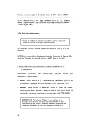 Diretrizes para apresentação de dissertações e teses da USP: ...- Parte I (ABNT) 
_______________________________________________________________________ 
OLIVA, Marcos; MOCOTÓ, Tiago. Fervilhar: frevo. [19--?]. 1 partitura. Piano. Disponível em: <http://openlink.inter.net/picolino/partitur.htm>. Acesso: 5 jan. 2002. 
5.5.4 Bula de medicamento 
TÍTULO da medicação. Responsável técnico (se houver). Local: Laboratório, ano de fabricação. Bula de remédio. 
NOVALGINA: dipirona sódica. São Paulo: Hoechst, [199-?]. Bula de remédio. 
RESPRIN: comprimidos. Responsável técnico Delosmar R. Bastos. São José dos Campos: Johnson & Johnson, 1997. Bula de remédio. 
5.6 DOCUMENTOS DISPONÍVEIS SOMENTE EM SUPORTE ELETRÔNICO 
Documento codificado para manipulação (edição, leitura) por computador, com acessos: 
• 
direto: leitura efetuada por equipamentos periféricos ligados ao computador (disquete, arquivos em disco rígido, CD-ROM, DVD); 
• 
remoto: redes locais ou externas (banco e bases de dados, catálogos ou livro, websites, serviços on-line, tais como: listas de discussão, mensagens eletrônicas, arquivos etc. ) (WEITZ, 2007). 
SOBRENOME, Prenome(s). Título e versão (se houver) e descrição física do meio eletrônico. Quando se tratar de obras consultadas on-line, incluir o endereço eletrônico. Disponível em: <endereço eletrônico>. Acesso em: dia mês abreviado. Ano. 
92 
 