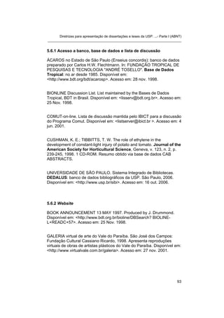 Diretrizes para apresentação de dissertações e teses da USP: ...- Parte I (ABNT) 
_______________________________________________________________________ 
5.6.1 Acesso a banco, base de dados e lista de discussão 
ÁCAROS no Estado de São Paulo (Enseius concordis): banco de dados preparado por Carlos H.W. Flechtmann. In: FUNDAÇÃO TROPICAL DE PESQUISAS E TECNOLOGIA "ANDRÉ TOSELLO". Base de Dados Tropical: no ar desde 1985. Disponível em: <http://www.bdt.org/bdt/acarosp>. Acesso em: 28 nov. 1998. 
BIONLINE Discussion List. List maintained by the Bases de Dados Tropical, BDT in Brasil. Disponível em: <lisserv@bdt.org.br>. Acesso em: 25 Nov. 1998. 
COMUT-on-line. Lista de discussão mantida pelo IBICT para a discussão do Programa Comut. Disponível em: <listserver@ibict.br >. Acesso em: 4 jun. 2001. 
CUSHMAN, K. E.; TIBBITTS, T. W. The role of ethylene in the development of constant-light injury of potato and tomato. Journal of the American Society for Horticultural Science, Geneva, v. 123, n. 2, p. 239-245, 1998. 1 CD-ROM. Resumo obtido via base de dados CAB ABSTRACTS. 
UNIVERSIDADE DE SÃO PAULO. Sistema Integrado de Bibliotecas. DEDALUS: banco de dados bibliográficos da USP. São Paulo, 2006. Disponível em: <http://www.usp.br/sibi>. Acesso em: 16 out. 2006. 
5.6.2 Website 
BOOK ANNOUNCEMENT 13 MAY 1997. Produced by J. Drummond. Disponível em: <http://www.bdt.org.br/bioline/DBSearch? BIOLINE- L+READC+57>. Acesso em: 25 Nov. 1998. 
GALERIA virtual de arte do Vale do Paraíba. São José dos Campos: Fundação Cultural Cassiano Ricardo, 1998. Apresenta reproduções virtuais de obras de artistas plásticos do Vale do Paraíba. Disponível em: <http://www.virtualvale.com.br/galeria>. Acesso em: 27 nov. 2001. 
93 
 
