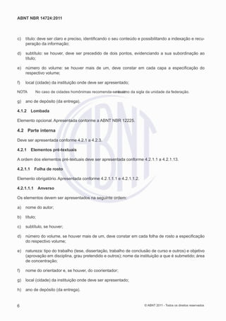 ABNT NBR 14724:2011



c)   título: deve ser claro e preciso, identiﬁcando o seu conteúdo e possibilitando a indexação e recu-
     peração da informação;

d)   subtítulo: se houver, deve ser precedido de dois pontos, evidenciando a sua subordinação ao
     título;

e)   número do volume: se houver mais de um, deve constar em cada capa a especiﬁcação do
     respectivo volume;

f)   local (cidade) da instituição onde deve ser apresentado;

NOTA        No caso de cidades homônimas recomenda-se é aic da sigla da unidade da federação.
                                                     r osc mo

g)   ano de depósito (da entrega).

4.1.2     Lombada

Elemento opcional. Apresentada conforme a ABNT NBR 12225.

4.2 Parte interna

Deve ser apresentada conforme 4.2.1 a 4.2.3.

4.2.1     Elementos pré-textuais

A ordem dos elementos pré-textuais deve ser apresentada conforme 4.2.1.1 a 4.2.1.13.

4.2.1.1     Folha de rosto

Elemento obrigatório. Apresentada conforme 4.2.1.1.1 e 4.2.1.1.2.

4.2.1.1.1      Anverso

Os elementos devem ser apresentados na seguinte ordem:

a)   nome do autor;

b)   título;

c)   subtítulo, se houver;

d)   número do volume, se houver mais de um, deve constar em cada folha de rosto a especiﬁcação
     do respectivo volume;

e)   natureza: tipo do trabalho (tese, dissertação, trabalho de conclusão de curso e outros) e objetivo
     (aprovação em disciplina, grau pretendido e outros); nome da instituição a que é submetido; área
     de concentração;

f)   nome do orientador e, se houver, do coorientador;

g)   local (cidade) da instituição onde deve ser apresentado;

h)   ano de depósito (da entrega).


6                                                                     © ABNT 2011 - Todos os direitos reservados
 