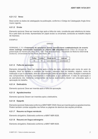 ABNT NBR 14724:2011



4.2.1.1.2     Verso

Deve conter os dados de catalogação-na-publicação, conforme o Código de Catalogação Anglo-Ame-
ricano vigente.

4.2.1.2     Errata

Elemento opcional. Deve ser inserida logo após a folha de rosto, constituída pela referência do traba-
lho e pelo texto da errata. Apresentada em papel avulso ou encartado, acrescida ao trabalho depois
de impresso.

EXEMPLO

                                                     ERRATA

FERRIGNO, C. R. A.Tratamento de neoplasias ósseas apendiculares com ir plantação de enxerto
                                                                          em
ósseo autólogo autoclavado associado ao plasma rie o plaqueta: estudo crítico na cirurgia de
                                                        cm          s
preservação de membro em cães. 2011. 128 f. Tese (iLre-Docência) - Faculdade de Medicina Veterinária
                                                   v                                               e
Zootecnia, Universidade de São Paulo, São Paulo, 20 1.
                                                  1

                                    Folha    Linha   Onde se lê      Leia-se
                                      16      10     auto-clavado   autoclavado

4.2.1.3     Folha de aprovação

Elemento obrigatório. Deve ser inserida após a folha de rosto, constituída pelo nome do autor do
trabalho, título do trabalho e subtítulo (se houver), natureza (tipo do trabalho, objetivo, nome da
instituição a que é submetido, área de concentração) data de aprovação, nome, titulação e assinatura
dos componentes da banca examinadora e instituições a que pertencem. A data de aprovação e
as assinaturas dos membros componentes da banca examinadora devem ser colocadas após a
aprovação do trabalho.

4.2.1.4     Dedicatória

Elemento opcional. Deve ser inserida após a folha de aprovação.

4.2.1.5     Agradecimentos

Elemento opcional. Devem ser inseridos após a dedicatória.

4.2.1.6     Epígrafe

Elemento opcional. Elaborada conforme a ABNT NBR 10520. Deve ser inserida após os agradecimentos.
Podem também constar epígrafes nas folhas ou páginas de abertura das seções primárias.

4.2.1.7     Resumo na língua vernácula

Elemento obrigatório. Elaborado conforme a ABNT NBR 6028.

4.2.1.8     Resumo em língua estrangeira

Elemento obrigatório. Elaborado conforme a ABNT NBR 6028.



© ABNT 2011 - Todos os direitos reservados                                                             7
 