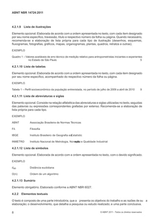 ABNT NBR 14724:2011



4.2.1.9    Lista de ilustrações

Elemento opcional. Elaborada de acordo com a ordem apresentada no texto, com cada item designado
por seu nome especíﬁco, travessão, título e respectivo número da folha ou página. Quando necessário,
recomenda-se a elaboração de lista própria para cada tipo de ilustração (desenhos, esquemas,
ﬂuxogramas, fotograﬁas, gráﬁcos, mapas, organogramas, plantas, quadros, retratos e outras).

EXEMPLO

Quadro 1 – Valores aceitáveis de erro técnico de medição relativo para antropometristas iniciantes e experientes
             no Estado de São Paulo                                                                            5

4.2.1.10 Lista de tabelas

Elemento opcional. Elaborada de acordo com a ordem apresentada no texto, com cada item designado
por seu nome especíﬁco, acompanhado do respectivo número da folha ou página.

EXEMPLO

Tabela 1 – Perﬁl socioeconômico da população entrevistada, no período de julho de 2009 a abril de 2010              9

4.2.1.11 Lista de abreviaturas e siglas

Elemento opcional. Consiste na relação alfabética das abreviaturas e siglas utilizadas no texto, seguidas
das palavras ou expressões correspondentes grafadas por extenso. Recomenda-se a elaboração de
lista própria para cada tipo.

EXEMPLO

ABNT           Associação Brasileira de Normas Técnicas

Fil.           Filosoﬁa

IBGE           Instituto Brasileiro de Geograﬁa e a
                                                  Estatístic

INMETRO        Instituto Nacional de Metrologia, Normaã z e Qualidade Industrial
                                                    aç lio

4.2.1.12 Lista de símbolos

Elemento opcional. Elaborada de acordo com a ordem apresentada no texto, com o devido signiﬁcado.

EXEMPLO

dab            Distância euclidiana

O(n)           Ordem de um algoritmo

4.2.1.13 Sumário

Elemento obrigatório. Elaborado conforme a ABNT NBR 6027.

4.2.2     Elementos textuais

O texto é composto de uma parte introdutória, que a presenta os objetivos do trabalho e as razões de su a
elaboração; o desenvolvimento, que detalha a pesquisa ou estudo realizado; e uma parte conclusiva.

8                                                                           © ABNT 2011 - Todos os direitos reservados
 