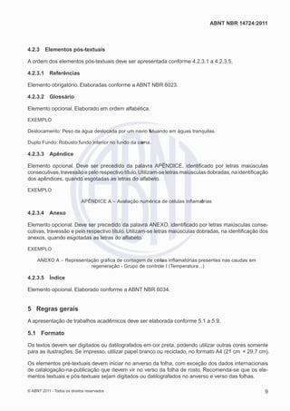 ABNT NBR 14724:2011



4.2.3     Elementos pós-textuais

A ordem dos elementos pós-textuais deve ser apresentada conforme 4.2.3.1 a 4.2.3.5.

4.2.3.1     Referências

Elemento obrigatório. Elaboradas conforme a ABNT NBR 6023.

4.2.3.2     Glossário

Elemento opcional. Elaborado em ordem alfabética.

EXEMPLO

Deslocamento: Peso da água deslocada por um navio ﬂ
                                                  utuando em águas tranquilas.

Duplo Fundo: Robusto fundo interior no fundo da carna.
                                                 e

4.2.3.3    Apêndice

Elemento opcional. Deve ser precedido da palavra APÊNDICE, identiﬁcado por letras maiúsculas
consecutivas, travessão e pelo respectivo título. Utilizam-se letras maiúsculas dobradas, na identiﬁcação
dos apêndices, quando esgotadas as letras do alfabeto.

EXEMPLO

                             APÊNDICE A – Avaliação numérica de células inﬂamatrias
                                                                              ó

4.2.3.4    Anexo

Elemento opcional. Deve ser precedido da palavra ANEXO, identiﬁcado por letras maiúsculas conse-
cutivas, travessão e pelo respectivo título. Utilizam-se letras maiúsculas dobradas, na identiﬁcação dos
anexos, quando esgotadas as letras do alfabeto.

EXEMPLO

     ANEXO A – Representação gráﬁca de contagem de célu inﬂamatórias presentes nas caudas em
                                                      las
                         regeneração - Grupo de controle I (Temperatura...)

4.2.3.5     Índice

Elemento opcional. Elaborado conforme a ABNT NBR 6034.


5 Regras gerais
A apresentação de trabalhos acadêmicos deve ser elaborada conforme 5.1 a 5.9.

5.1 Formato

Os textos devem ser digitados ou datilografados em cor preta, podendo utilizar outras cores somente
para as ilustrações. Se impresso, utilizar papel branco ou reciclado, no formato A4 (21 cm × 29,7 cm).

Os elementos pré-textuais devem iniciar no anverso da folha, com exceção dos dados internacionais
de catalogação-na-publicação que devem vir no verso da folha de rosto. Recomenda-se que os ele-
mentos textuais e pós-textuais sejam digitados ou datilografados no anverso e verso das folhas.

© ABNT 2011 - Todos os direitos reservados                                                             9
 