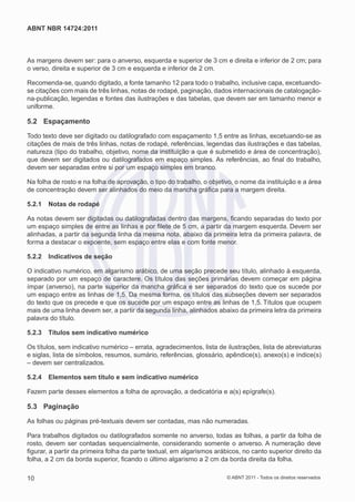 ABNT NBR 14724:2011



As margens devem ser: para o anverso, esquerda e superior de 3 cm e direita e inferior de 2 cm; para
o verso, direita e superior de 3 cm e esquerda e inferior de 2 cm.

Recomenda-se, quando digitado, a fonte tamanho 12 para todo o trabalho, inclusive capa, excetuando-
se citações com mais de três linhas, notas de rodapé, paginação, dados internacionais de catalogação-
na-publicação, legendas e fontes das ilustrações e das tabelas, que devem ser em tamanho menor e
uniforme.

5.2 Espaçamento

Todo texto deve ser digitado ou datilografado com espaçamento 1,5 entre as linhas, excetuando-se as
citações de mais de três linhas, notas de rodapé, referências, legendas das ilustrações e das tabelas,
natureza (tipo do trabalho, objetivo, nome da instituição a que é submetido e área de concentração),
que devem ser digitados ou datilografados em espaço simples. As referências, ao ﬁnal do trabalho,
devem ser separadas entre si por um espaço simples em branco.

Na folha de rosto e na folha de aprovação, o tipo do trabalho, o objetivo, o nome da instituição e a área
de concentração devem ser alinhados do meio da mancha gráﬁca para a margem direita.

5.2.1   Notas de rodapé

As notas devem ser digitadas ou datilografadas dentro das margens, ﬁcando separadas do texto por
um espaço simples de entre as linhas e por ﬁlete de 5 cm, a partir da margem esquerda. Devem ser
alinhadas, a partir da segunda linha da mesma nota, abaixo da primeira letra da primeira palavra, de
forma a destacar o expoente, sem espaço entre elas e com fonte menor.

5.2.2   Indicativos de seção

O indicativo numérico, em algarismo arábico, de uma seção precede seu título, alinhado à esquerda,
separado por um espaço de caractere. Os títulos das seções primárias devem começar em página
ímpar (anverso), na parte superior da mancha gráﬁca e ser separados do texto que os sucede por
um espaço entre as linhas de 1,5. Da mesma forma, os títulos das subseções devem ser separados
do texto que os precede e que os sucede por um espaço entre as linhas de 1,5. Títulos que ocupem
mais de uma linha devem ser, a partir da segunda linha, alinhados abaixo da primeira letra da primeira
palavra do título.

5.2.3   Títulos sem indicativo numérico

Os títulos, sem indicativo numérico – errata, agradecimentos, lista de ilustrações, lista de abreviaturas
e siglas, lista de símbolos, resumos, sumário, referências, glossário, apêndice(s), anexo(s) e índice(s)
– devem ser centralizados.

5.2.4   Elementos sem título e sem indicativo numérico

Fazem parte desses elementos a folha de aprovação, a dedicatória e a(s) epígrafe(s).

5.3 Paginação

As folhas ou páginas pré-textuais devem ser contadas, mas não numeradas.

Para trabalhos digitados ou datilografados somente no anverso, todas as folhas, a partir da folha de
rosto, devem ser contadas sequencialmente, considerando somente o anverso. A numeração deve
ﬁgurar, a partir da primeira folha da parte textual, em algarismos arábicos, no canto superior direito da
folha, a 2 cm da borda superior, ﬁcando o último algarismo a 2 cm da borda direita da folha.

10                                                                     © ABNT 2011 - Todos os direitos reservados
 