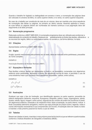 ABNT NBR 14724:2011



Quando o trabalho for digitado ou datilografado em anverso e verso, a numeração das páginas deve
ser colocada no anverso da folha, no canto superior direito; e no verso, no canto superior esquerdo.

No caso de o trabalho ser constituído de mais de um volume, deve ser mantida uma única sequência
de numeração das folhas ou páginas, do primeiro ao último volume. Havendo apêndice e anexo,
as suas folhas ou páginas devem ser numeradas de maneira contínua e sua paginação deve dar
seguimento à do texto principal.

5.4 Numeração progressiva

Elaborada conforme a ABNT NBR 6024. A numeração progressiva deve ser utilizada para evidenciar a
sistematização do conteúdo do trabalho. Destacam-se gradativamente os títulos das seções, utilizando-s      e
os recursos de negrito, itálico ou sublinhado e outros, no sumário e, de forma idêntica, no texto.

5.5 Citações

Apresentadas conforme a ABNT NBR 10520.

5.6 Siglas

A sigla, quando mencionada pela primeira vez no texto, deve ser indicada entre parênteses, precedida
do nome completo.

EXEMPLO

Associação Brasileira de Normas Técnicas (ABNT)

5.7 Equações e fórmulas

Para facilitar a leitura, devem ser destacadas no texto e, se necessário, numeradas com algarismos
arábicos entre parênteses, alinhados à direita. Na sequência normal do texto, é permitido o uso de
uma entrelinha maior que comporte seus elementos (expoentes, índices, entre outros).

EXEMPLO

    x2       y2        z2
         +        =
                                                                                                      (1)

   ( x2          y 2 /5
             +     (      =
                                                                                                      (2)
                              n


5.8 Ilustrações

Qualquer que seja o tipo de ilustração, sua identiﬁcação aparece na parte superior, precedida da
palavra designativa (desenho, esquema, ﬂuxograma, fotograﬁa, gráﬁco, mapa, organograma, planta,
quadro, retrato, ﬁgura, imagem, entre outros), seguida de seu número de ordem de ocorrência no texto,
em algarismos arábicos, travessão e do respectivo título. Após a ilustração, na parte inferior, indicar a
fonte consultada (elemento obrigatório, mesmo que seja produção do próprio autor), legenda, notas e
outras informações necessárias à sua compreensão (se houver). A ilustração deve ser citada no texto
e inserida o mais próximo possível do trecho a que se refere.

5.9 Tabelas

Devem ser citadas no texto, inseridas o mais próximo possível do trecho a que se referem e padronizadas
conforme o Instituto Brasileiro de Geograﬁa e Estatística (IBGE).

© ABNT 2011 - Todos os direitos reservados                                                            11
 