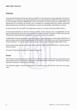 ABNT NBR 14724:2011




Prefácio

A Associação Brasileira de Normas Técnicas (ABNT) é o Foro Nacional de Normalização. As Normas
Brasileiras, cujo conteúdo é de responsabilidade dos Comitês Brasileiros (ABNT/CB), dos Organismos
de Normalização Setorial (ABNT/ONS) e das Comissões de Estudo Especiais (ABNT/CEE), são
elaboradas por Comissões de Estudo (CE), formadas por representantes dos setores envolvidos,
delas fazendo parte: produtores, consumidores e neutros (universidades, laboratórios e outros).

Os Documentos Técnicos ABNT são elaborados conforme as regras da Diretiva ABNT, Parte 2.

A Associação Brasileira de Normas Técnicas (ABNT) chama atenção para a possibilidade de que
alguns dos elementos deste documento podem ser objeto de direito de patente. A ABNT não deve ser
considerada responsável pela identiﬁcação de quaisquer direitos de patentes.

A ABNT NBR 14724 foi elaborada no Comitê Brasileiro de Documentação e Informação (ABNT/CB-14),
pela Comissão de Estudo de Documentação (CE14:000.01). O Projeto circulou em Consulta Nacional
conforme Edital nº 10, de 08.10.2010 a 06.12.2010, com o número de Projeto ABNT NBR 14724.

Esta terceira edição cancela e substitui a edição anterior (ABNT NBR 14724:2005), a qual foi tecnica-
mente revisada.

O Escopo desta Norma Brasileira em inglês é o seguinte:


Scope
This Standard speciﬁes general principles for the writing of academic works (theses, dissertations and
others) which are to be examined by institutional committees (thesis committees, qualifying committees,
appointed examiners, supervisors and others).

This Standard applies, wherever appropriate, to academic works and the like, both intra- and extra-
class.




iv                                                                    © ABNT 2011 - Todos os direitos reservados
 
