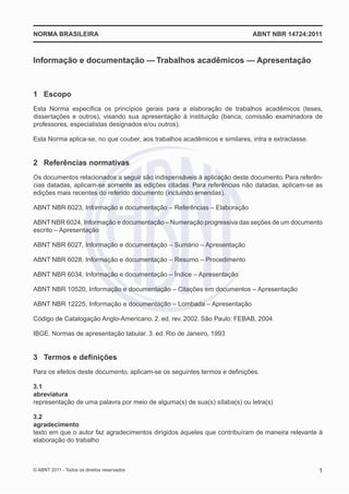 NORMA BRASILEIRA                                                           ABNT NBR 14724:2011



Informação e documentação — Trabalhos acadêmicos — Apresentação



1 Escopo
Esta Norma especiﬁca os princípios gerais para a elaboração de trabalhos acadêmicos (teses,
dissertações e outros), visando sua apresentação à instituição (banca, comissão examinadora de
professores, especialistas designados e/ou outros).

Esta Norma aplica-se, no que couber, aos trabalhos acadêmicos e similares, intra e extraclasse.


2 Referências normativas
Os documentos relacionados a seguir são indispensáveis à aplicação deste documento. Para referên-
cias datadas, aplicam-se somente as edições citadas. Para referências não datadas, aplicam-se as
edições mais recentes do referido documento (incluindo emendas).

ABNT NBR 6023, Informação e documentação – Referências – Elaboração

ABNT NBR 6024, Informação e documentação – Numeração progressiva das seções de um documento
escrito – Apresentação

ABNT NBR 6027, Informação e documentação – Sumário – Apresentação

ABNT NBR 6028, Informação e documentação – Resumo – Procedimento

ABNT NBR 6034, Informação e documentação – Índice – Apresentação

ABNT NBR 10520, Informação e documentação – Citações em documentos – Apresentação

ABNT NBR 12225, Informação e documentação – Lombada – Apresentação

Código de Catalogação Anglo-Americano. 2. ed. rev. 2002. São Paulo: FEBAB, 2004

IBGE. Normas de apresentação tabular. 3. ed. Rio de Janeiro, 1993


3 Termos e deﬁnições
Para os efeitos deste documento, aplicam-se os seguintes termos e deﬁnições.

3.1
abreviatura
representação de uma palavra por meio de alguma(s) de sua(s) sílaba(s) ou letra(s)

3.2
agradecimento
texto em que o autor faz agradecimentos dirigidos àqueles que contribuíram de maneira relevante à
elaboração do trabalho



© ABNT 2011 - Todos os direitos reservados                                                        1
 