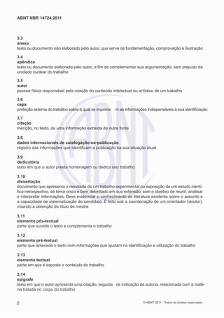 ABNT NBR 14724:2011



3.3
anexo
texto ou documento não elaborado pelo autor, que serve de fundamentação, comprovação e ilustração

3.4
apêndice
texto ou documento elaborado pelo autor, a ﬁm de complementar sua argumentação, sem prejuízo da
unidade nuclear do trabalho

3.5
autor
pessoa física responsável pela criação do conteúdo intelectual ou artístico de um trabalho

3.6
capa
proteção externa do trabalho sobre a qual se imprime   m as informações indispensáveis à sua identiﬁcação

3.7
citação
menção, no texto, de uma informação extraída de outra fonte

3.8
dados internacionais de catalogação-na-publicação
registro das informações que identiﬁcam a publicação na sua situação atual

3.9
dedicatória
texto em que o autor presta homenagem ou dedica seu trabalho

3.10
dissertação
documento que apresenta o resultado de um trabalho experimental ou exposição de um estudo cientí-
ﬁco retrospectivo, de tema único e bem delimitado em sua extensão, com o objetivo de reunir, analisar
e interpretar informações. Deve evidenciar o conhecimento de literatura existente sobre o assunto e
a capacidade de sistematização do candidato. É feito sob a coordenação de um orientador (doutor),
visando a obtenção do título de mestre

3.11
elemento pós-textual
parte que sucede o texto e complementa o trabalho

3.12
elemento pré-textual
parte que antecede o texto com informações que ajudam na identiﬁcação e utilização do trabalho

3.13
elemento textual
parte em que é exposto o conteúdo do trabalho

3.14
epígrafe
texto em que o autor apresenta uma citação, seguida de indicação de autoria, relacionada com a maté-
ria tratada no corpo do trabalho


2                                                                     © ABNT 2011 - Todos os direitos reservados
 