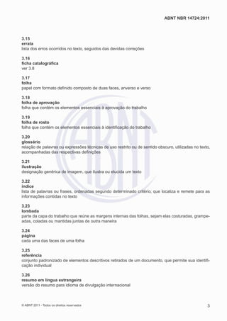 ABNT NBR 14724:2011



3.15
errata
lista dos erros ocorridos no texto, seguidos das devidas correções

3.16
ﬁcha catalográﬁca
ver 3.8

3.17
folha
papel com formato deﬁnido composto de duas faces, anverso e verso

3.18
folha de aprovação
folha que contém os elementos essenciais à aprovação do trabalho

3.19
folha de rosto
folha que contém os elementos essenciais à identiﬁcação do trabalho

3.20
glossário
relação de palavras ou expressões técnicas de uso restrito ou de sentido obscuro, utilizadas no texto,
acompanhadas das respectivas deﬁnições

3.21
ilustração
designação genérica de imagem, que ilustra ou elucida um texto

3.22
índice
lista de palavras ou frases, ordenadas segundo determinado critério, que localiza e remete para as
informações contidas no texto

3.23
lombada
parte da capa do trabalho que reúne as margens internas das folhas, sejam elas costuradas, grampe-
adas, coladas ou mantidas juntas de outra maneira

3.24
página
cada uma das faces de uma folha

3.25
referência
conjunto padronizado de elementos descritivos retirados de um documento, que permite sua identiﬁ-
cação individual

3.26
resumo em língua estrangeira
versão do resumo para idioma de divulgação internacional



© ABNT 2011 - Todos os direitos reservados                                                          3
 