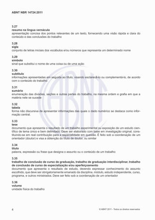 ABNT NBR 14724:2011



3.27
resumo na língua vernácula
apresentação concisa dos pontos relevantes de um texto, fornecendo uma visão rápida e clara do
conteúdo e das conclusões do trabalho

3.28
sigla
conjunto de letras iniciais dos vocábulos e/ou números que representa um determinado nome

3.29
símbolo
sinal que substitui o nome de uma coisa ou de uma ação

3.30
subtítulo
informações apresentadas em seguida ao título, visando esclarecê-lo ou complementá-lo, de acordo
com o conteúdo do trabalho

3.31
sumário
enumeração das divisões, seções e outras partes do trabalho, na mesma ordem e graﬁa em que a
matéria nele se sucede

3.32
tabela
forma não discursiva de apresentar informações das quais o dado numérico se destaca como infor-
mação central.

3.33
tese
documento que apresenta o resultado de um trabalho experimental ou exposição de um estudo cien-
tíﬁco de tema único e bem delimitado. Deve ser elaborado com base em investigação original, cons-
tituindo-se em real contribuição para a especialidade em questão. É feito sob a coordenação de um
orientador (doutor) e visa a obtenção do título de doutor, ou similar

3.34
título
palavra, expressão ou frase que designa o assunto ou o conteúdo de um trabalho

3.35
trabalho de conclusão de curso de graduação, trabalho de graduação interdisciplinar, trabalho
de conclusão de curso de especialização e/ou aperfeiçoamento
documento que apresenta o resultado de estudo, devendo expressar conhecimento do assunto
escolhido, que deve ser obrigatoriamente emanado da disciplina, módulo, estudo independente, curso,
programa, e outros ministrados. Deve ser feito sob a coordenação de um orientador

3.36
volume
unidade física do trabalho




4                                                                  © ABNT 2011 - Todos os direitos reservados
 