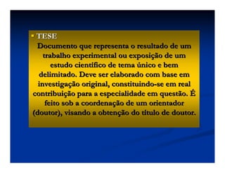 TESE
TESE
Documento que representa o resultado de um
Documento que representa o resultado de um
trabalho experimental ou exposi
trabalho experimental ou exposiç
ção de um
ão de um
estudo cient
estudo cientí
ífico de tema
fico de tema ú
único e bem
nico e bem
delimitado. Deve ser elaborado com base em
delimitado. Deve ser elaborado com base em
investiga
investigaç
ção original, constituindo
ão original, constituindo-
-se em real
se em real
contribui
contribuiç
ção para a especialidade em questão.
ão para a especialidade em questão. É
É
feito sob a coordena
feito sob a coordenaç
ção de um orientador
ão de um orientador
(doutor), visando a obten
(doutor), visando a obtenç
ção do t
ão do tí
ítulo de doutor.
tulo de doutor.
 