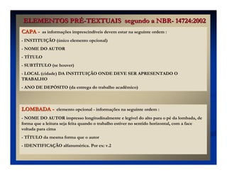 CAPA
CAPA -
- as informações imprescindíveis devem estar na seguinte ordem :
- INSTITUIÇÃO (único elemento opcional)
- NOME DO AUTOR
- TÍTULO
- SUBTÍTULO (se houver)
- LOCAL (cidade) DA INSTITUIÇÃO ONDE DEVE SER APRESENTADO O
TRABALHO
- ANO DE DEPÓSITO (da entrega do trabalho acadêmico)
LOMBADA
LOMBADA -
- elemento opcional - informações na seguinte ordem :
- NOME DO AUTOR impresso longitudinalmente e legível do alto para o pé da lombada, de
forma que a leitura seja feita quando o trabalho estiver no sentido horizontal, com a face
voltada para cima
- TÍTULO da mesma forma que o autor
- IDENTIFICAÇÃO alfanumérica. Por ex: v.2
ELEMENTOS PR
ELEMENTOS PRÉ
É-
-TEXTUAIS segundo a NBR
TEXTUAIS segundo a NBR-
- 14724:2002
14724:2002
 