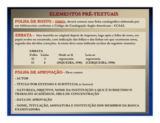 ELEMENTOS PR
ELEMENTOS PRÉ
É-
-TEXTUAIS
TEXTUAIS
FOLHA DE ROSTO
FOLHA DE ROSTO -
- VERSO:
VERSO: deverá constar uma ficha catalográfica elaborada por
um bibliotecário conforme o Código de Catalogação Anglo-Americano - CCAA2.
FOLHA DE APROVA
FOLHA DE APROVAÇ
ÇÃO
ÃO -
- Deve conter:
- AUTOR
- TÍTULO POR EXTENSO E SUBTÍTULO( se houver)
- NATUREZA, OBJETIVO, NOME DA INSTITUIÇÃO A QUE É SUBMETIDO O
TRABALHO ACADÊMICO, ÁREA DE CONCENTRAÇÃO
- DATA DE APROVAÇÃO
- NOME, TITULAÇÃO, ASSINATURA E INSTITUIÇÃO DOS MEMBROS DA BANCA
EXAMINADORA
ERRATA
ERRATA -
- lista inserida no original depois de impresso, logo após a folha de rosto, em
papel avulso ou encartado, com indicação das folhas e das linhas em que ocorreram erros,
seguida das devidas correções. A errata deve estar indicada na lista da seguinte maneira:
ERRATA
Folha Linha Onde se lê Leia-se
32 3 orgonomia ergonomia
53 8 (SIQUEIRA, 1990) (CERQUEIRA, 1990)
 