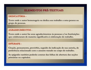 ELEMENTOS PR
ELEMENTOS PRÉ
É-
-TEXTUAIS
TEXTUAIS
DEDICAT
DEDICATÓ
ÓRIA
RIA -
-
Texto onde o autor homenageia ou dedica seu trabalho a uma pessoa ou
grupo de pessoas.
AGRADECIMENTOS
AGRADECIMENTOS -
-
Texto onde o autor faz seus agradecimentos às pessoas e/ou Instituições
que colaboraram de maneira significativa à elaboração do trabalho.
EP
EPÍ
ÍGRAFE
GRAFE -
-
Citação, pensamento, provérbio, seguido da indicação de sua autoria, de
preferência relacionado com o assunto tratado no corpo do trabalho.
As epígrafes também poderão constar das folhas de abertura das seções
primárias ou capítulos.
 