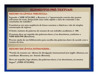 ELEMENTOS PR
ELEMENTOS PRÉ
É-
-TEXTUAIS
TEXTUAIS
RESUMO EM L
RESUMO EM LÍ
ÍNGUA ESTRANGEIRA
NGUA ESTRANGEIRA -
-
“Versão do resumo em idioma de divulgação internacional (em inglês Abstract, em
castelhano Resumen, em francês Résumé).
Deve ser seguido, logo abaixo, das palavras-chave e/ou descritores, na mesma
língua”. (NBR 14724:2002)
RESUMO NA L
RESUMO NA LÍ
ÍNGUA VERN
NGUA VERNÁ
ÁCULA
CULA -
-
Segundo a NBR 14724:2002, o Resumo é a “apresentação concisa dos pontos
relevantes do texto, fornecendo uma visão rápida e clara do conteúdo e das
conclusões do trabalho”.
Constitui-se em uma seqüência de frases concisas e objetivas e não de simples
enumeração de tópicos.
O limite máximo de palavras do resumo de um trabalho acadêmico é 500.
O resumo deve ser seguido das palavras-chave e/ou descritores, conforme a
NBR 6028:1990 (Resumos).
Procure ajuda de um bibliotecário para escolha das palavras-chave de acordo com o
tesauro da área.
 