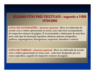 ELEMENTOS PR
ELEMENTOS PRÉ
É-
-TEXTUAIS
TEXTUAIS -
- segundo a NBR
segundo a NBR
14724:2002
14724:2002
LISTA DE ILUSTRA
LISTA DE ILUSTRAÇ
ÇÕES
ÕES -
- elemento opcional
elemento opcional -
- Deve ser elaborada de
acordo com a ordem apresentada no texto, com cada item acompanhado
do respectivo número da página. É recomendada a elaboração de uma lista
para cada tipo de ilustração (quadros, lâminas, plantas, fotografias,
gráficos, organogramas, fluxogramas, esquemas, desenhos e outros).
LISTA DE TABELAS
LISTA DE TABELAS -
- elemento opcional
elemento opcional -
- Deve ser elaborada de acordo
com a ordem apresentada no texto, com cada item designado por seu
nome específico, seguido do respectivo número da página.
 
