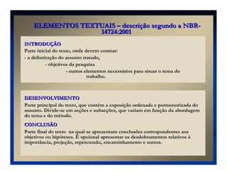 INTRODU
INTRODUÇ
ÇÃO
ÃO
Parte inicial do texto, onde devem constar:
- a delimitação do assunto tratado,
- objetivos da pesquisa
- outros elementos necessários para situar o tema do
trabalho.
DESENVOLVIMENTO
DESENVOLVIMENTO
Parte principal do texto, que contém a exposição ordenada e pormenorizada do
assunto. Divide-se em seções e subseções, que variam em função da abordagem
do tema e do método.
CONCLUSÃO
CONCLUSÃO
Parte final do texto na qual se apresentam conclusões correspondentes aos
objetivos ou hipóteses. É opcional apresentar os desdobramentos relativos à
importância, projeção, repercussão, encaminhamento e outros.
ELEMENTOS TEXTUAIS
ELEMENTOS TEXTUAIS –
– descri
descriç
ção segundo a NBR
ão segundo a NBR-
-
14724:2001
14724:2001
 