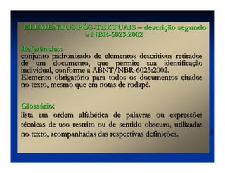 Referências:
Referências:
conjunto padronizado de elementos descritivos retirados
conjunto padronizado de elementos descritivos retirados
de um documento, que permite sua identifica
de um documento, que permite sua identificaç
ção
ão
individual, conforme a ABNT/NBR
individual, conforme a ABNT/NBR-
-6023:2002.
6023:2002.
Elemento obrigat
Elemento obrigató
ório para todos os documentos citados
rio para todos os documentos citados
no texto, mesmo que em notas de rodap
no texto, mesmo que em notas de rodapé
é.
.
Gloss
Glossá
ário:
rio:
lista em ordem alfab
lista em ordem alfabé
ética de palavras ou expressões
tica de palavras ou expressões
t
té
écnicas de uso restrito ou de sentido obscuro, utilizadas
cnicas de uso restrito ou de sentido obscuro, utilizadas
no texto, acompanhadas das respectivas defini
no texto, acompanhadas das respectivas definiç
ções.
ões.
ELEMENTOS P
ELEMENTOS PÓ
ÓS
S-
-TEXTUAIS
TEXTUAIS –
– descri
descriç
ção segundo
ão segundo
a NBR
a NBR-
-6023:2002
6023:2002
 