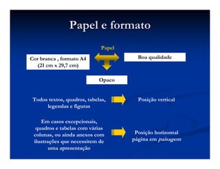 Papel e formato
Papel e formato
Cor branca , formato A4
(21 cm x 29,7 cm)
Opaco
Boa qualidade
Papel
Todos textos, quadros, tabelas,
legendas e figuras
Posição vertical
Em casos excepcionais,
quadros e tabelas com várias
colunas, ou ainda anexos com
ilustrações que necessitem de
uma apresentação
Posição horizontal
página em paisagem
 
