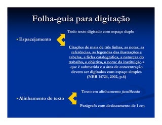 Folha
Folha-
-guia para digita
guia para digitaç
ção
ão
 Espacejamento
Todo texto digitado com espaço duplo
Citações de mais de três linhas, as notas, as
referências, as legendas das ilustrações e
tabelas, a ficha catalográfica, a natureza do
trabalho, o objetivo, o nome da instituição a
que é submetida e a área de concentração
devem ser digitados com espaço simples
(NBR 14724, 2002, p.6)
 Alinhamento do texto
Texto em alinhamento justificado
Parágrafo com deslocamento de 1 cm
 