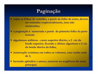 Pagina
Paginaç
ção
ão
•
•
•
• todas as folhas do trabalho, a partir da folha de rosto, devem
ser contadas seqüencialmente, mas não
numeradas;
•
•
•
• a paginação é numerada a partir da primeira folha da parte
textual;
•
•
•
• algarismos arábicos - canto superior direito, a 2 cm da
borda superior, ficando o último algarismo a 2 cm
da borda direita da folha;
•
•
•
• numeração contínua em todos os volumes, caso tenha mais
de 1;
•
•
•
• havendo apêndice e anexo, numerar na seqüência do texto
principal.
 
