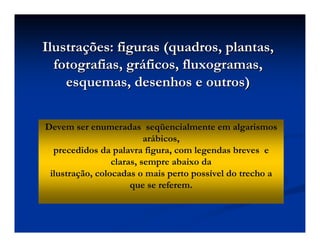 Ilustra
Ilustraç
ções: figuras (quadros, plantas,
ões: figuras (quadros, plantas,
fotografias, gr
fotografias, grá
áficos, fluxogramas,
ficos, fluxogramas,
esquemas, desenhos e outros)
esquemas, desenhos e outros)
Devem ser enumeradas seqüencialmente em algarismos
arábicos,
precedidos da palavra figura, com legendas breves e
claras, sempre abaixo da
ilustração, colocadas o mais perto possível do trecho a
que se referem.
 