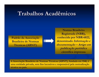 Padrão da Associação
Brasileira de Normas
Técnicas (ABNT)
Trabalhos Acadêmicos
Trabalhos Acadêmicos
Norma Brasileira
Registrada (NBR),
conhecida por NBR-6022,
denominada Informação e
documentação – Artigo em
publicação periódica
científica impressa.
A Associação Brasileira de Normas Técnicas (ABNT), fundada em 1940, é
uma entidade privada, sem fins lucrativos e responsável pela normalização
técnica no país.
 