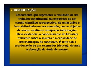 DISSERTA
DISSERTAÇ
ÇÃO
ÃO
Documento que representa o resultado de um
Documento que representa o resultado de um
trabalho experimental ou exposi
trabalho experimental ou exposiç
ção de um
ão de um
estudo cient
estudo cientí
ífico retrospectivo, de tema
fico retrospectivo, de tema ú
único e
nico e
bem delimitado em sua extensão, com o objetivo
bem delimitado em sua extensão, com o objetivo
de reunir, analisar e interpretar informa
de reunir, analisar e interpretar informaç
ções.
ões.
Deve evidenciar o conhecimento de literatura
Deve evidenciar o conhecimento de literatura
existente sobre o assunto e a capacidade de
existente sobre o assunto e a capacidade de
sistematiza
sistematizaç
ção do candidato.
ão do candidato. É
É feito sob a
feito sob a
coordena
coordenaç
ção de um orientador (doutor), visando
ão de um orientador (doutor), visando
a obten
a obtenç
ção do t
ão do tí
ítulo de mestre.
tulo de mestre.
 