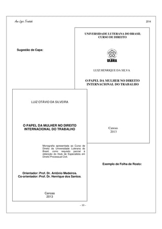 Ana Ligia Trindade 2014
- 10 -
Sugestão de Capa:
Exemplo de Folha de Rosto:
Exemplo de Ficha Catalográfica:
UNIVERSIDADE LUTERANA DO BRASIL
CURSO DE DIREITO
LUIZ HENRIQUE DA SILVA
O PAPEL DA MULHER NO DIREITO
INTERNACIONAL DO TRABALHO
Canoas
2013
LUIZ OTÁVIO DA SILVEIRA
O PAPEL DA MULHER NO DIREITO
INTERNACIONAL DO TRABALHO
Monografia apresentada ao Curso de
Direito da Universidade Luterana do
Brasil, como requisito parcial à
obtenção do título de Especialista em
Direito Processual Civil.
Orientador: Prof. Dr. Antônio Medeiros.
Co-orientador: Prof. Dr. Henrique dos Santos.
Canoas
2013
 