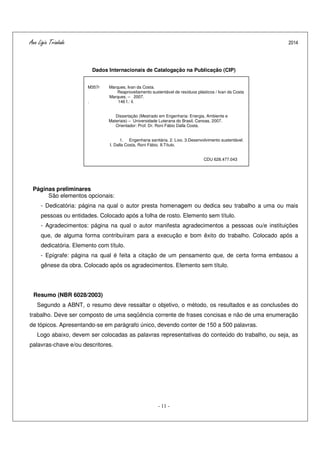 Ana Ligia Trindade 2014
- 11 -
Dados Internacionais de Catalogação na Publicação (CIP)
Páginas preliminares
São elementos opcionais:
- Dedicatória: página na qual o autor presta homenagem ou dedica seu trabalho a uma ou mais
pessoas ou entidades. Colocado após a folha de rosto. Elemento sem título.
- Agradecimentos: página na qual o autor manifesta agradecimentos a pessoas ou/e instituições
que, de alguma forma contribuíram para a execução e bom êxito do trabalho. Colocado após a
dedicatória. Elemento com título.
- Epígrafe: página na qual é feita a citação de um pensamento que, de certa forma embasou a
gênese da obra. Colocado após os agradecimentos. Elemento sem título.
Resumo (NBR 6028/2003)
Segundo a ABNT, o resumo deve ressaltar o objetivo, o método, os resultados e as conclusões do
trabalho. Deve ser composto de uma seqüência corrente de frases concisas e não de uma enumeração
de tópicos. Apresentando-se em parágrafo único, devendo conter de 150 a 500 palavras.
Logo abaixo, devem ser colocadas as palavras representativas do conteúdo do trabalho, ou seja, as
palavras-chave e/ou descritores.
M357r Marques, Ivan da Costa.
Reaproveitamento sustentável de resíduos plásticos / Ivan da Costa
Marques. – 2007.
. 146 f.: il.
Dissertação (Mestrado em Engenharia: Energia, Ambiente e
Materiais) – Universidade Luterana do Brasil, Canoas, 2007.
Orientador: Prof. Dr. Roni Fábio Dalla Costa.
1. Engenharia sanitária. 2. Lixo. 3.Desenvolvimento sustentável.
I. Dalla Costa, Roni Fábio. II.Título.
CDU 628.477.043
 