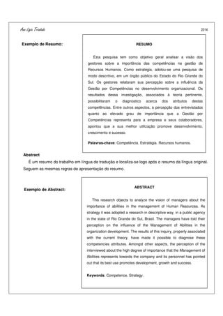 Ana Ligia Trindade 2014
- 12 -
Exemplo de Resumo:
Abstract
É um resumo do trabalho em língua de tradução e localiza-se logo após o resumo da língua original.
Seguem as mesmas regras de apresentação do resumo.
Exemplo de Abstract:
RESUMO
Esta pesquisa tem como objetivo geral analisar a visão dos
gestores sobre a importância das competências na gestão de
Recursos Humanos. Como estratégia, adotou-se uma pesquisa de
modo descritivo, em um órgão público do Estado do Rio Grande do
Sul. Os gestores relataram sua percepção sobre a influência da
Gestão por Competências no desenvolvimento organizacional. Os
resultados dessa investigação, associados à teoria pertinente,
possibilitaram o diagnostico acerca dos atributos destas
competências. Entre outros aspectos, a percepção dos entrevistados
quanto ao elevado grau de importância que a Gestão por
Competências representa para a empresa e seus colaboradores,
apontou que a sua melhor utilização promove desenvolvimento,
crescimento e sucesso.
Palavras-chave: Competência. Estratégia. Recursos humanos.
ABSTRACT
This research objects to analyze the vision of managers about the
importance of abilities in the management of Human Resources. As
strategy it was adopted a research in descriptive way, in a public agency
in the state of Rio Grande do Sul, Brasil. The managers have told their
perception on the influence of the Management of Abilities in the
organization development. The results of this inquiry, properly associated
with the current theory, have made it possible to diagnose these
competencies attributes. Amongst other aspects, the perception of the
interviewed about the high degree of importance that the Management of
Abilities represents towards the company and its personnel has pointed
out that its best use promotes development, growth and success.
Keywords: Competence. Strategy.
 