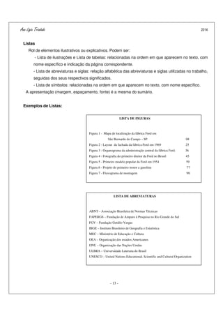 Ana Ligia Trindade 2014
- 13 -
Listas
Rol de elementos ilustrativos ou explicativos. Podem ser:
- Lista de ilustrações e Lista de tabelas: relacionadas na ordem em que aparecem no texto, com
nome específico e indicação da página correspondente.
- Lista de abreviaturas e siglas: relação alfabética das abreviaturas e siglas utilizadas no trabalho,
seguidas dos seus respectivos significados.
- Lista de símbolos: relacionadas na ordem em que aparecem no texto, com nome específico.
A apresentação (margem, espaçamento, fonte) é a mesma do sumário.
Exemplos de Listas:
LISTA DE FIGURAS
Figura 1 - Mapa de localização da fábrica Ford em
São Bernardo do Campo – SP 08
Figura 2 - Layout da fachada da fábrica Ford em 1969 25
Figura 3 - Organograma da administração central da fábrica Ford. 36
Figura 4 - Fotografia do primeiro diretor da Ford no Brasil 45
Figura 5 - Primeiro modelo popular da Ford em 1954 59
Figura 6 - Projeto do primeiro motor a gasolina 77
Figura 7 - Fluxograma de montagem 98
LISTA DE ABREVIATURAS
ABNT – Associação Brasileira de Normas Técnicas
FAPERGS – Fundação de Amparo à Pesquisa no Rio Grande do Sul
FGV – Fundação Getúlio Vargas
IBGE – Instituto Brasileiro de Geografia e Estatística
MEC – Ministério de Educação e Cultura
OEA – Organização dos estados Americanos
ONU – Organização das Nações Unidas
ULBRA – Universidade Luterana do Brasil
UNESCO – United Nations Educational, Scientific and Cultural Organization
 