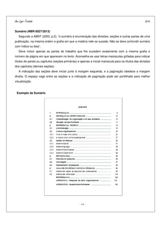 Ana Ligia Trindade 2014
- 14 -
Sumário (NBR 6027/2013)
Segundo a ABNT (2003, p.2), “o sumário é enumeração das divisões, seções e outras partes de uma
publicação, na mesma ordem e grafia em que a matéria nele se sucede. Não se deve confundir sumário
com índice ou lista”.
Deve incluir apenas as partes do trabalho que lhe sucedem exatamente com a mesma grafia e
número de página em que aparecem no texto. Aconselha-se usar letras maiúsculas grifadas para indicar
títulos de partes ou capítulos (seções primárias) e apenas a inicial maiúscula para os títulos das divisões
dos capítulos (demais seções).
A indicação das seções deve iniciar junto à margem esquerda, e a paginação obedece a margem
direita. O espaço vago entre as seções e a indicação de paginação pode ser pontilhado para melhor
visualização.
Exemplo de Sumário
 
